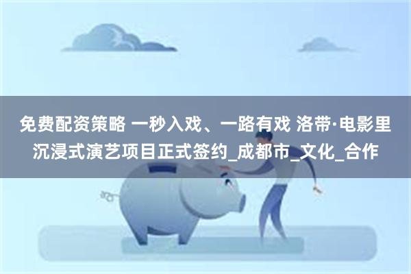 免费配资策略 一秒入戏、一路有戏 洛带·电影里沉浸式演艺项目