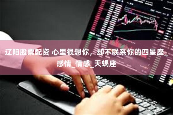 辽阳股票配资 心里很想你，却不联系你的四星座_感情_情感_天