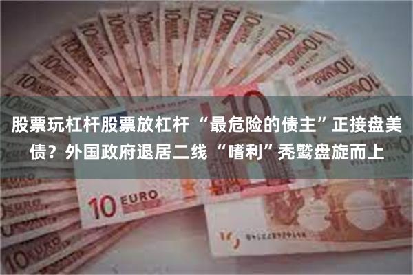 股票玩杠杆股票放杠杆 “最危险的债主”正接盘美债？外国政府退